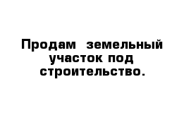 Продам  земельный участок под строительство.